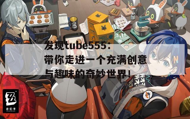 发现tube555：带你走进一个充满创意与趣味的奇妙世界！
