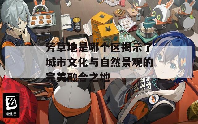 芳草地是哪个区揭示了城市文化与自然景观的完美融合之地