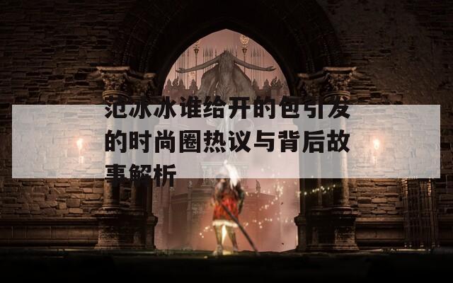范冰冰谁给开的包引发的时尚圈热议与背后故事解析