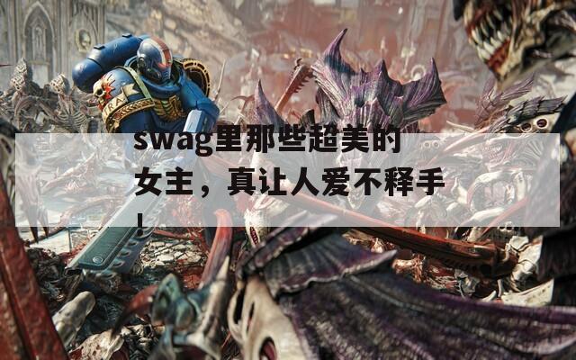 swag里那些超美的女主，真让人爱不释手！