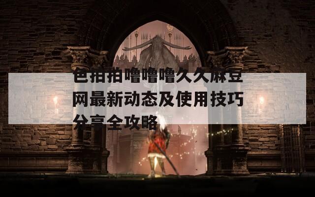 色拍拍噜噜噜久久麻豆网最新动态及使用技巧分享全攻略