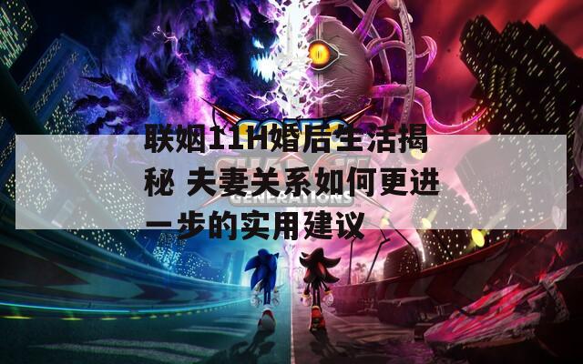 联姻11H婚后生活揭秘 夫妻关系如何更进一步的实用建议