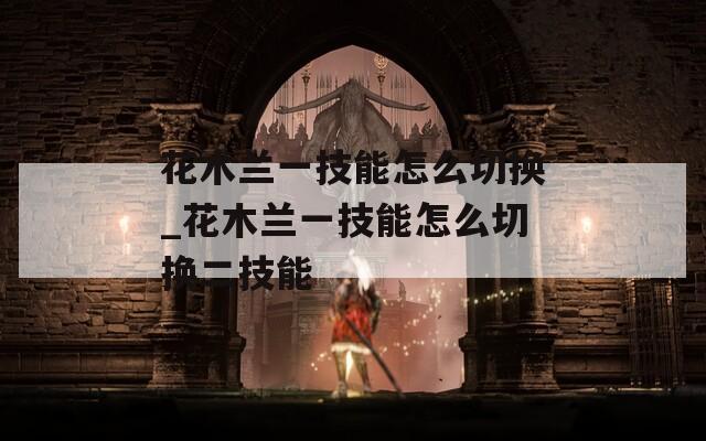 花木兰一技能怎么切换_花木兰一技能怎么切换二技能  第1张
