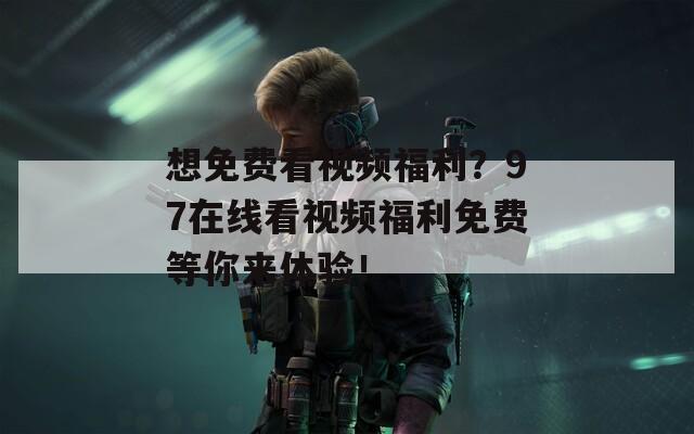 想免费看视频福利？97在线看视频福利免费等你来体验！