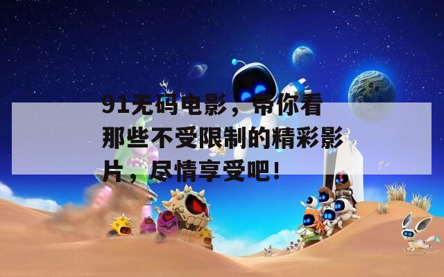 91无码电影，带你看那些不受限制的精彩影片，尽情享受吧！