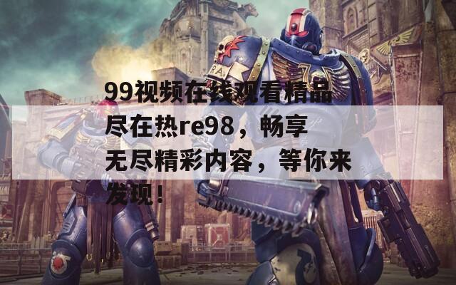 99视频在线观看精品尽在热re98，畅享无尽精彩内容，等你来发现！