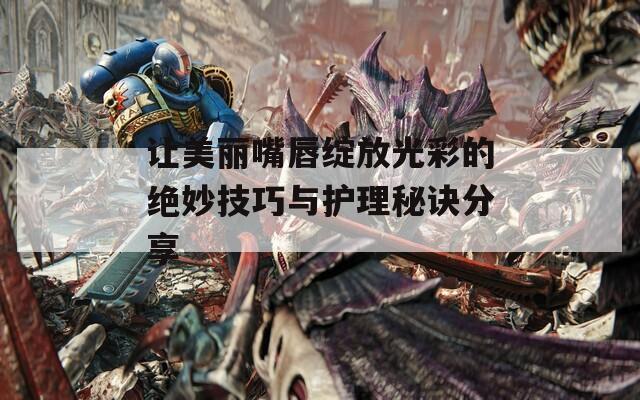让美丽嘴唇绽放光彩的绝妙技巧与护理秘诀分享