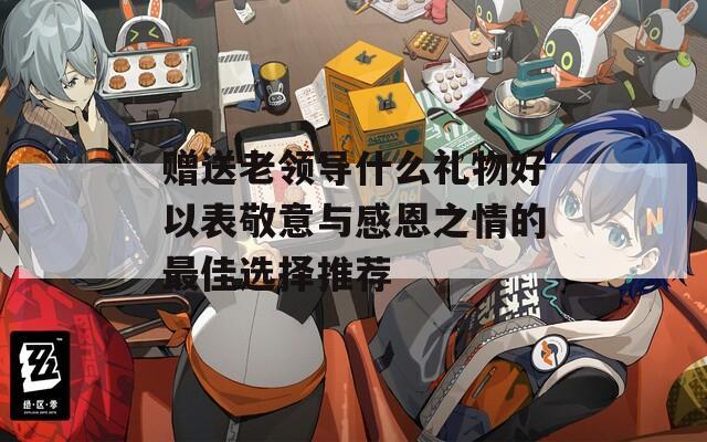 赠送老领导什么礼物好以表敬意与感恩之情的最佳选择推荐
