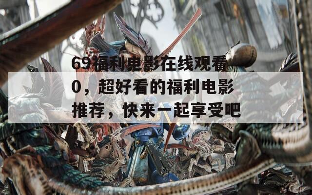69福利电影在线观看0，超好看的福利电影推荐，快来一起享受吧！