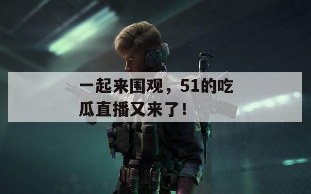一起来围观，51的吃瓜直播又来了！