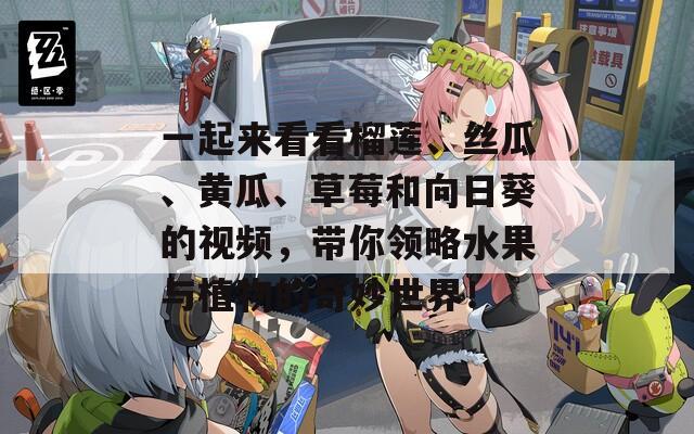 一起来看看榴莲、丝瓜、黄瓜、草莓和向日葵的视频，带你领略水果与植物的奇妙世界！
