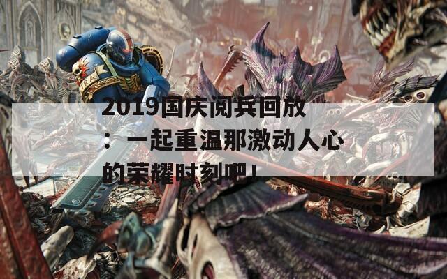 2019国庆阅兵回放：一起重温那激动人心的荣耀时刻吧！