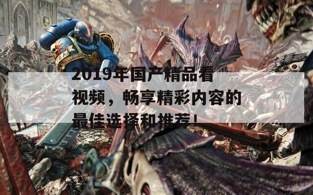 2019年国产精品看视频，畅享精彩内容的最佳选择和推荐！