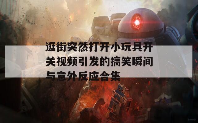逛街突然打开小玩具开关视频引发的搞笑瞬间与意外反应合集