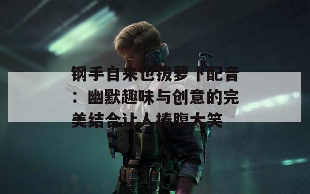 钢手自来也拔萝卜配音：幽默趣味与创意的完美结合让人捧腹大笑