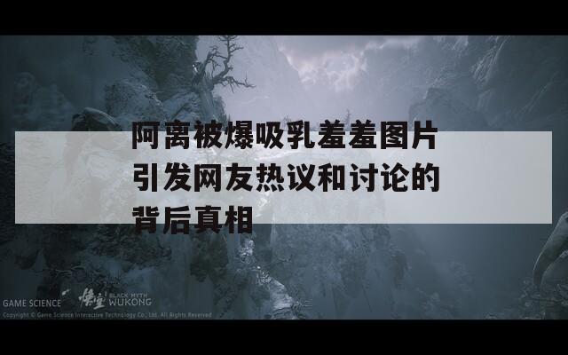 阿离被爆吸乳羞羞图片引发网友热议和讨论的背后真相