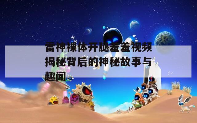 雷神裸体开腿羞羞视频揭秘背后的神秘故事与趣闻