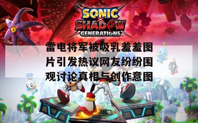 雷电将军被吸乳羞羞图片引发热议网友纷纷围观讨论真相与创作意图