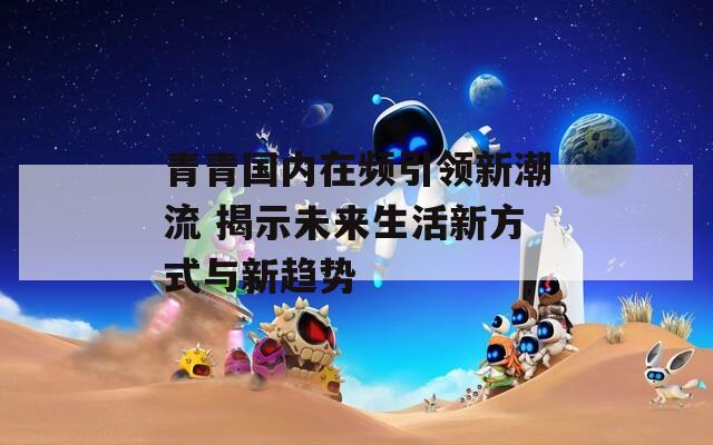 青青国内在频引领新潮流 揭示未来生活新方式与新趋势