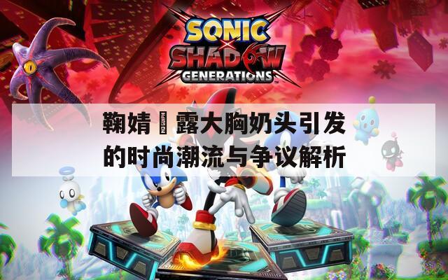 鞠婧祎露大胸奶头引发的时尚潮流与争议解析