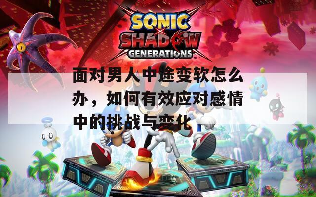 面对男人中途变软怎么办，如何有效应对感情中的挑战与变化