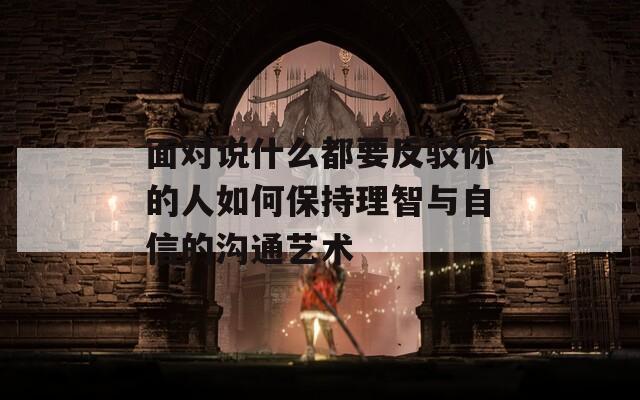 面对说什么都要反驳你的人如何保持理智与自信的沟通艺术