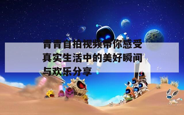 青青自拍视频带你感受真实生活中的美好瞬间与欢乐分享