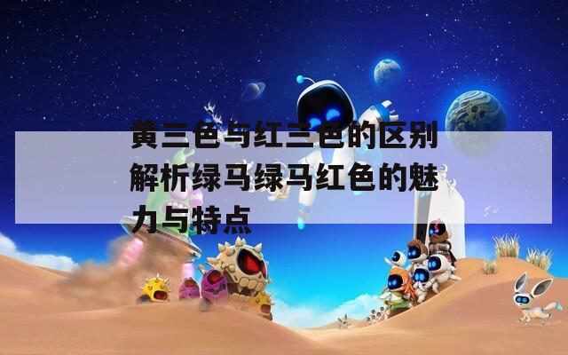 黄三色与红三色的区别解析绿马绿马红色的魅力与特点