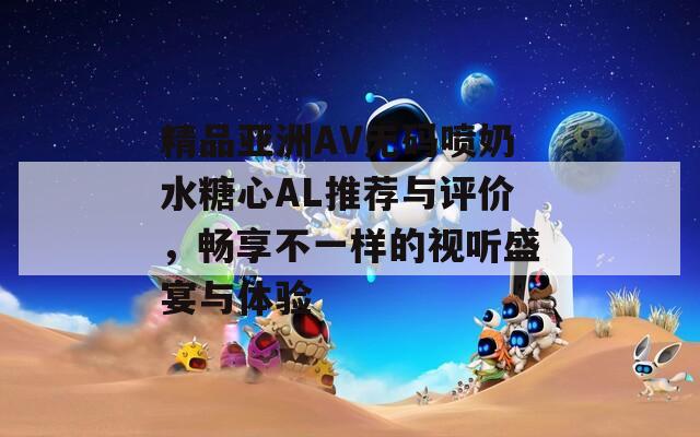 精品亚洲AV无码喷奶水糖心AL推荐与评价，畅享不一样的视听盛宴与体验