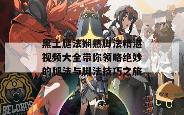 黑土腿法娴熟脚法精湛视频大全带你领略绝妙的腿法与脚法技巧之旅