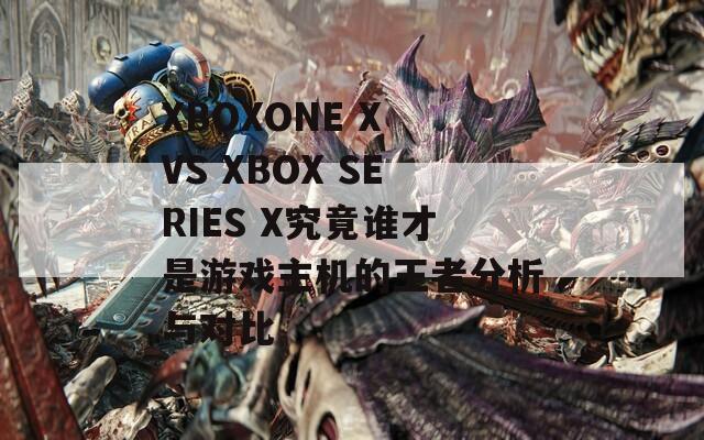 XBOXONE X VS XBOX SERIES X究竟谁才是游戏主机的王者分析与对比