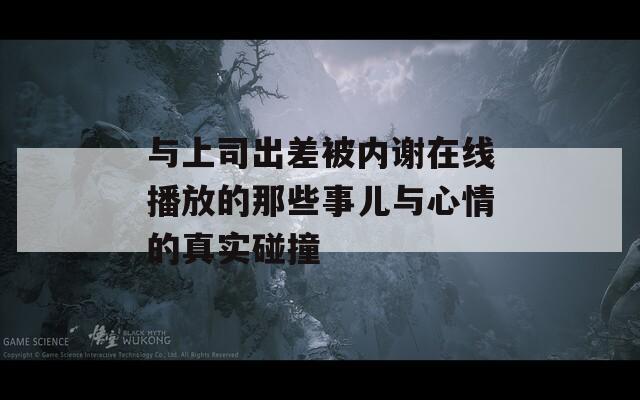 与上司出差被内谢在线播放的那些事儿与心情的真实碰撞