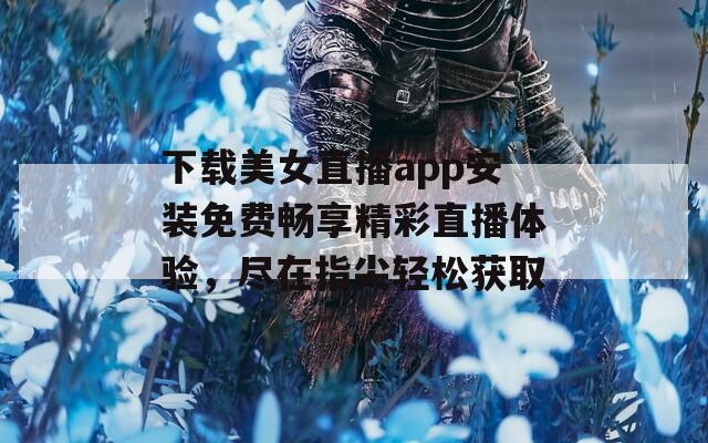 下载美女直播app安装免费畅享精彩直播体验，尽在指尖轻松获取