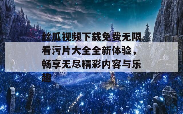 丝瓜视频下载免费无限看污片大全全新体验，畅享无尽精彩内容与乐趣  第1张