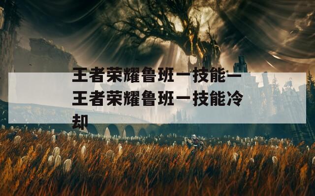 王者荣耀鲁班一技能—王者荣耀鲁班一技能冷却