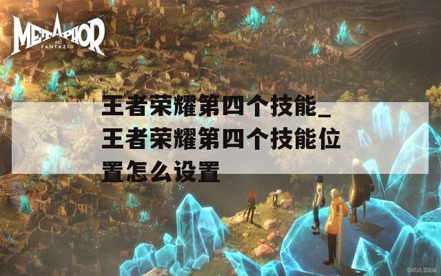 王者荣耀第四个技能_王者荣耀第四个技能位置怎么设置