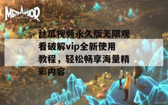 丝瓜视频永久版无限观看破解vip全新使用教程，轻松畅享海量精彩内容