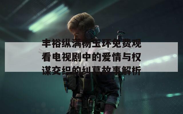 丰裕纵满杨玉环免费观看电视剧中的爱情与权谋交织的纠葛故事解析