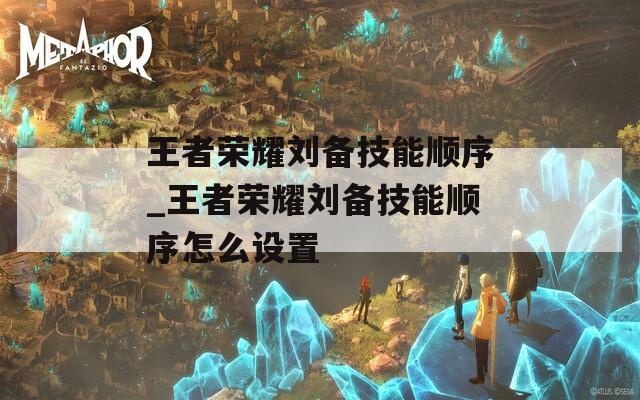 王者荣耀刘备技能顺序_王者荣耀刘备技能顺序怎么设置