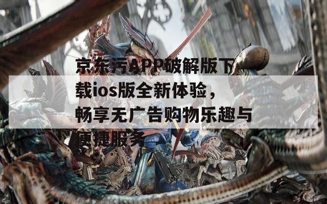 京东污APP破解版下载ios版全新体验，畅享无广告购物乐趣与便捷服务