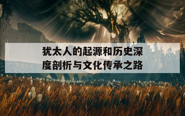 犹太人的起源和历史深度剖析与文化传承之路