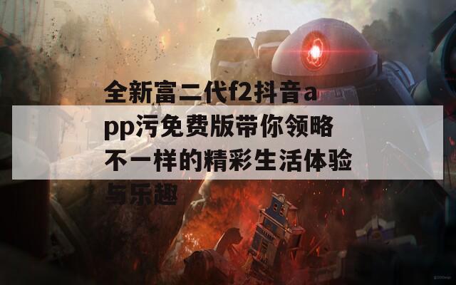 全新富二代f2抖音app污免费版带你领略不一样的精彩生活体验与乐趣