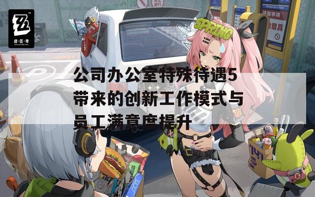 公司办公室特殊待遇5带来的创新工作模式与员工满意度提升