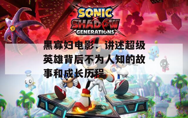 黑寡妇电影：讲述超级英雄背后不为人知的故事和成长历程