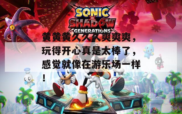 黄黄黄久久久爽爽爽，玩得开心真是太棒了，感觉就像在游乐场一样！