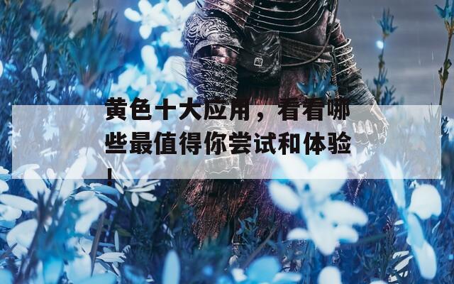 黄色十大应用，看看哪些最值得你尝试和体验！