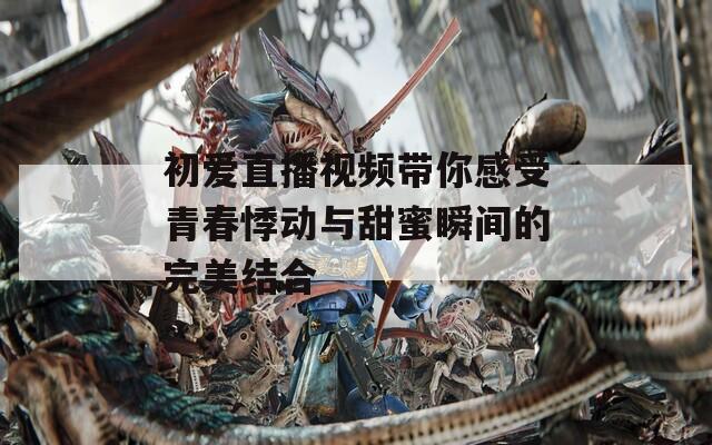 初爱直播视频带你感受青春悸动与甜蜜瞬间的完美结合