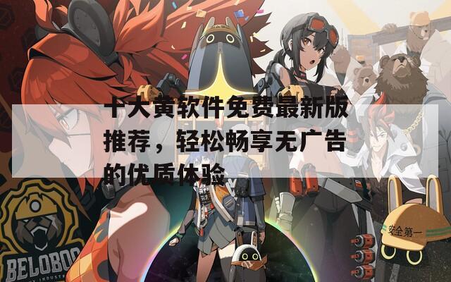 十大黄软件免费最新版推荐，轻松畅享无广告的优质体验