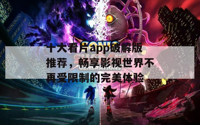 十大看片app破解版推荐，畅享影视世界不再受限制的完美体验