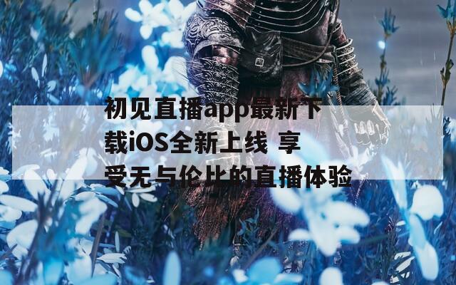 初见直播app最新下载iOS全新上线 享受无与伦比的直播体验